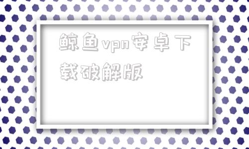 关于鲸鱼vpn安卓下载破解版的信息-第1张图片-亚星国际官网